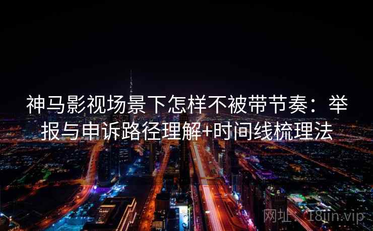 神马影视场景下怎样不被带节奏：举报与申诉路径理解+时间线梳理法