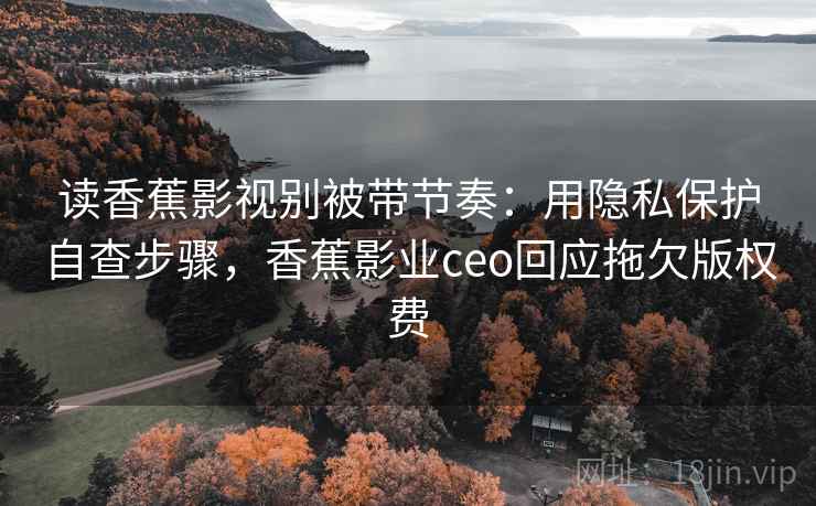 读香蕉影视别被带节奏：用隐私保护自查步骤，香蕉影业ceo回应拖欠版权费