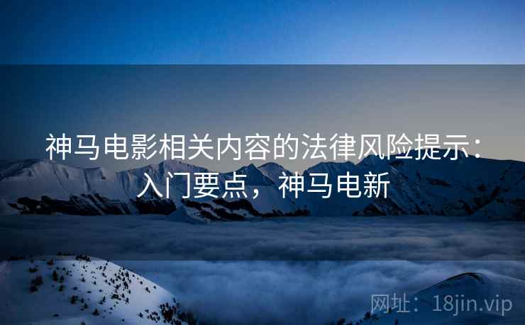 神马电影相关内容的法律风险提示:入门要点,神马电新 神马电影相关内容的法律风险提示:入门要点,神马电新