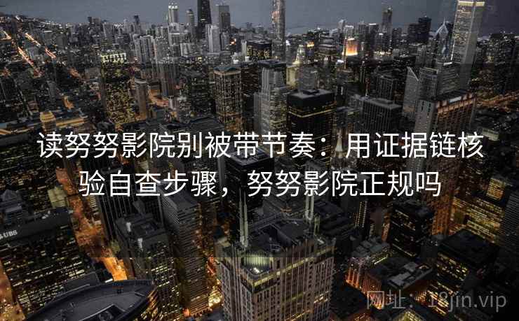 读努努影院别被带节奏：用证据链核验自查步骤，努努影院正规吗