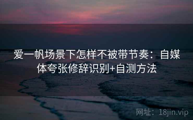 爱一帆场景下怎样不被带节奏：自媒体夸张修辞识别+自测方法