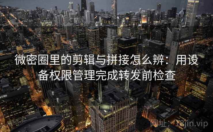 微密圈里的剪辑与拼接怎么辨：用设备权限管理完成转发前检查