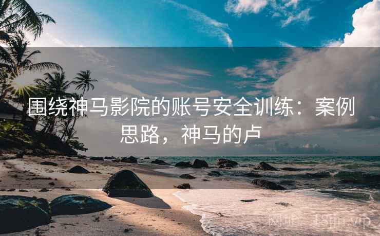 围绕神马影院的账号安全训练：案例思路，神马的卢