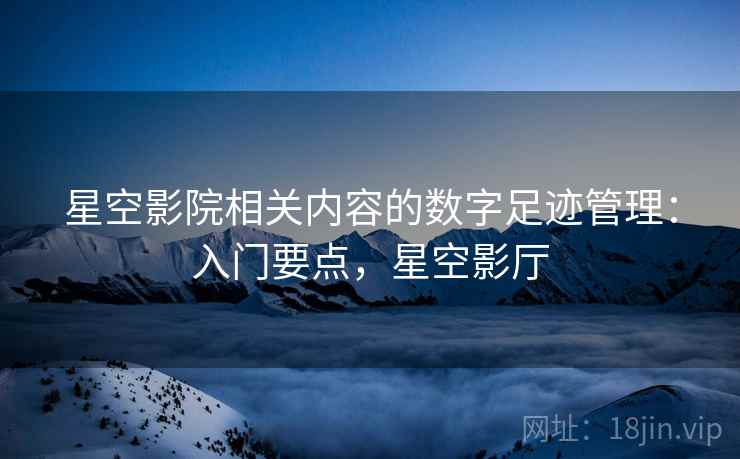 星空影院相关内容的数字足迹管理:入门要点,星空影厅 星空影院相关内容的数字足迹管理:入门要点,星空影厅