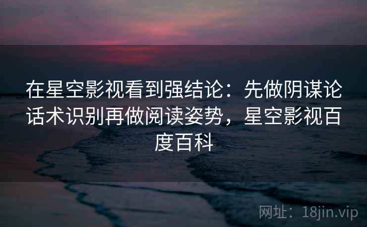 在星空影视看到强结论：先做阴谋论话术识别再做阅读姿势，星空影视百度百科