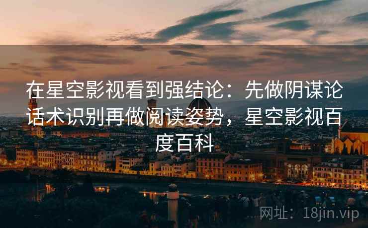 在星空影视看到强结论：先做阴谋论话术识别再做阅读姿势，星空影视百度百科