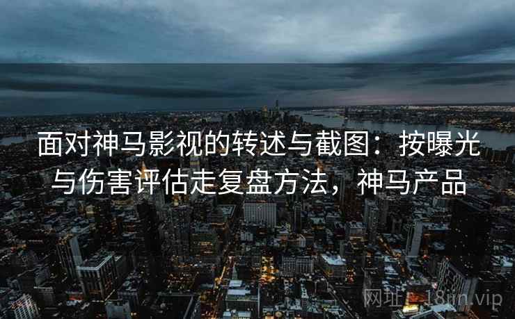 面对神马影视的转述与截图:按曝光与伤害评估走复盘方法,神马产品 面对神马影视的转述与截图:按曝光与伤害评估走复盘方法,神马产品