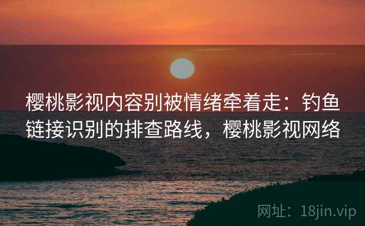 樱桃影视内容别被情绪牵着走：钓鱼链接识别的排查路线，樱桃影视网络