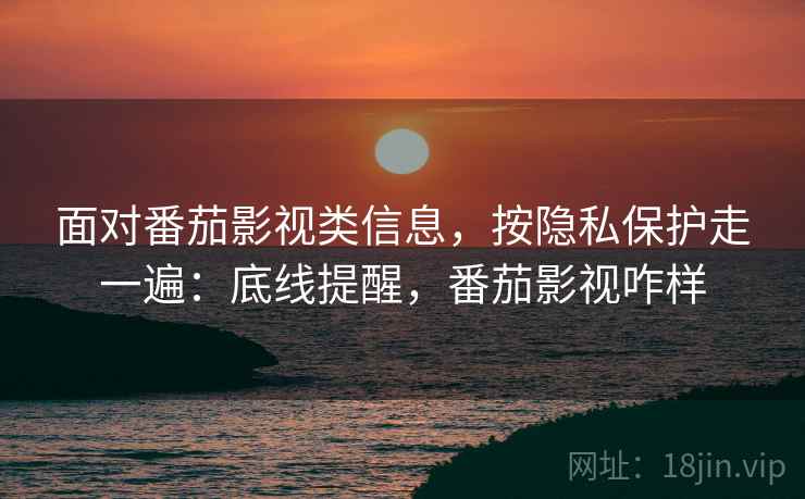 面对番茄影视类信息，按隐私保护走一遍：底线提醒，番茄影视咋样