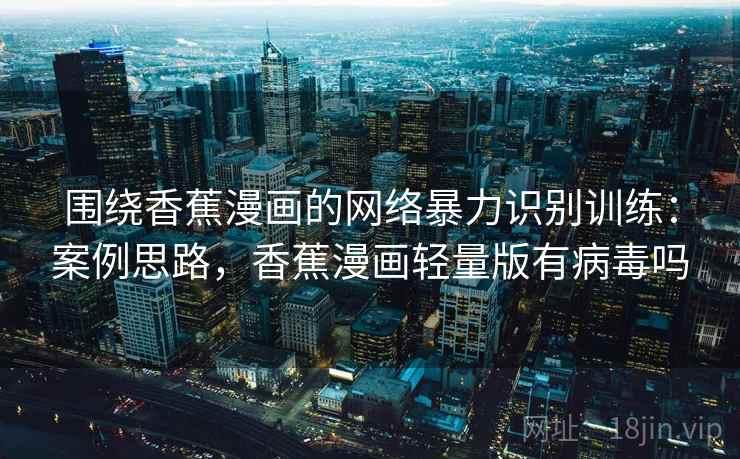 围绕香蕉漫画的网络暴力识别训练：案例思路，香蕉漫画轻量版有病毒吗