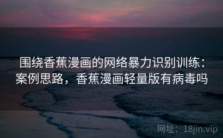 围绕香蕉漫画的网络暴力识别训练:案例思路,香蕉漫画轻量版有病毒吗 围绕香蕉漫画的网络暴力识别训练:案例思路,香蕉漫画轻量版有病毒吗