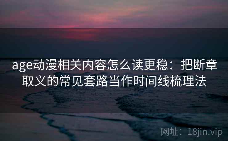 age动漫相关内容怎么读更稳:把断章取义的常见套路当作时间线梳理法 age动漫相关内容怎么读更稳:把断章取义的常见套路当作时间线梳理法