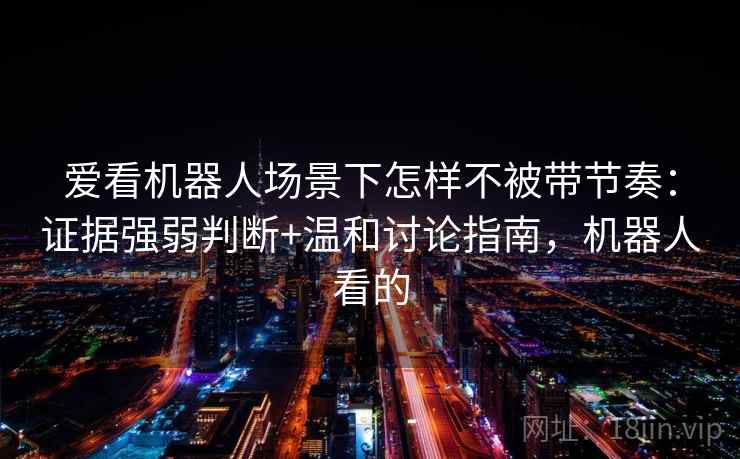 爱看机器人场景下怎样不被带节奏：证据强弱判断+温和讨论指南，机器人看的
