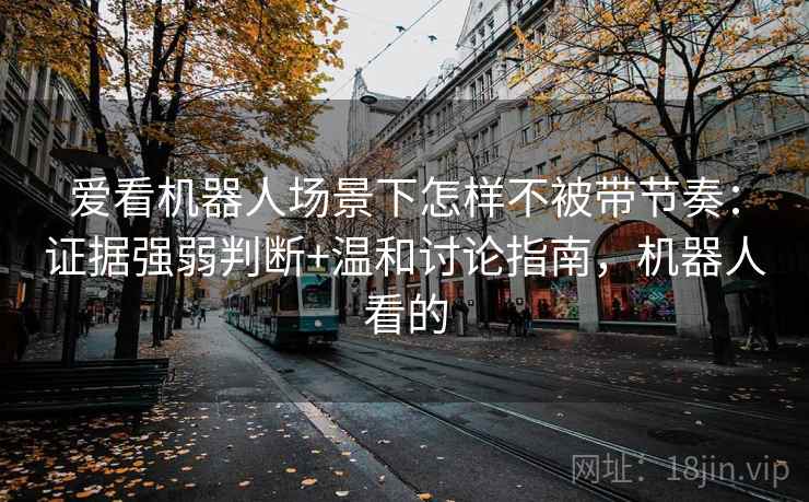 爱看机器人场景下怎样不被带节奏：证据强弱判断+温和讨论指南，机器人看的