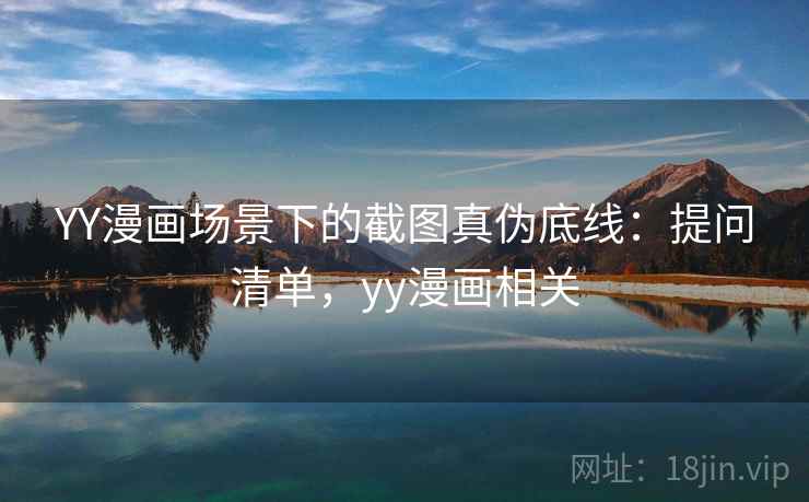 YY漫画场景下的截图真伪底线:提问清单,yy漫画相关 YY漫画场景下的截图真伪底线:提问清单,yy漫画相关