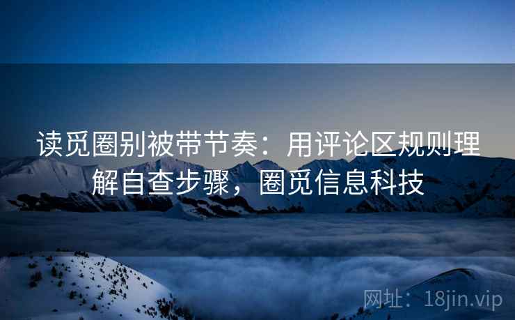 读觅圈别被带节奏：用评论区规则理解自查步骤，圈觅信息科技