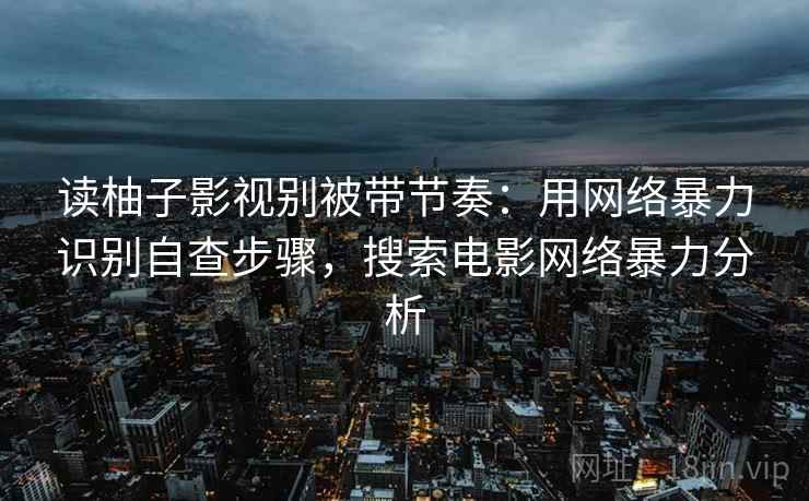 读柚子影视别被带节奏：用网络暴力识别自查步骤，搜索电影网络暴力分析