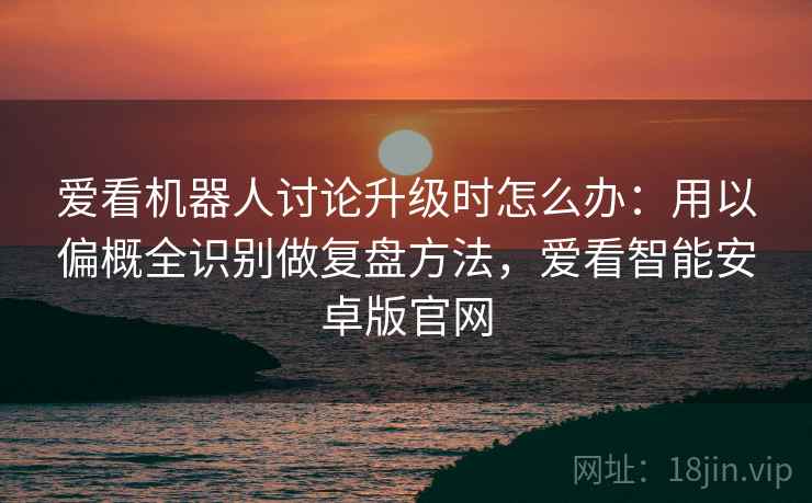 爱看机器人讨论升级时怎么办：用以偏概全识别做复盘方法，爱看智能安卓版官网
