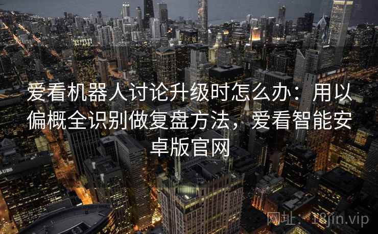爱看机器人讨论升级时怎么办:用以偏概全识别做复盘方法,爱看智能安卓版官网 爱看机器人讨论升级时怎么办:用以偏概全识别做复盘方法,爱看智能安卓版官网
