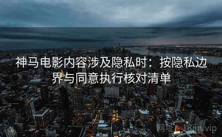 神马电影内容涉及隐私时：按隐私边界与同意执行核对清单