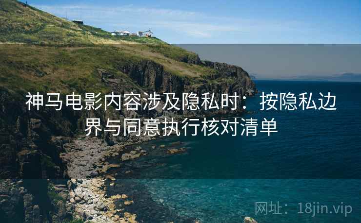 神马电影内容涉及隐私时：按隐私边界与同意执行核对清单