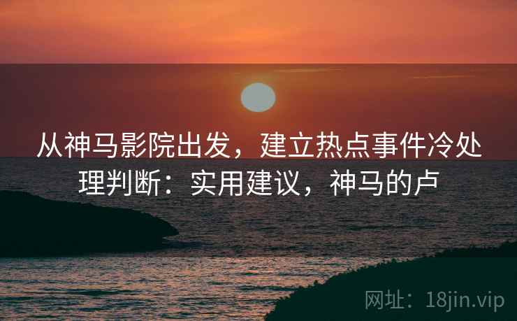 从神马影院出发,建立热点事件冷处理判断:实用建议,神马的卢 从神马影院出发,建立热点事件冷处理判断:实用建议,神马的卢