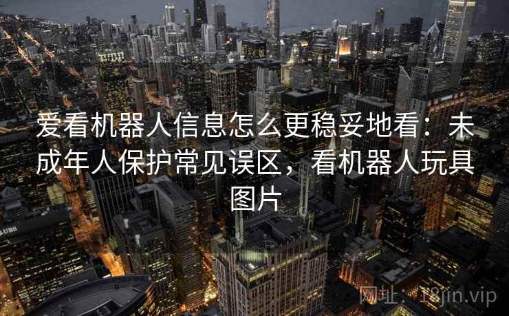 爱看机器人信息怎么更稳妥地看:未成年人保护常见误区,看机器人玩具图片 爱看机器人信息怎么更稳妥地看:未成年人保护常见误区,看机器人玩具图片