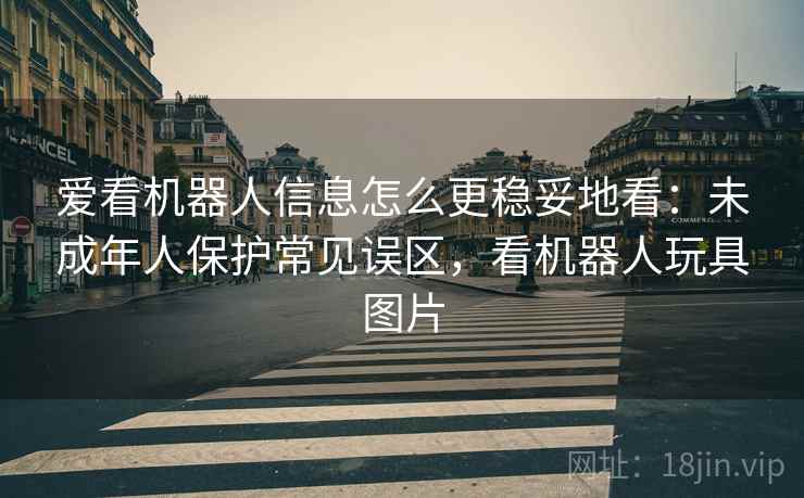 爱看机器人信息怎么更稳妥地看：未成年人保护常见误区，看机器人玩具图片