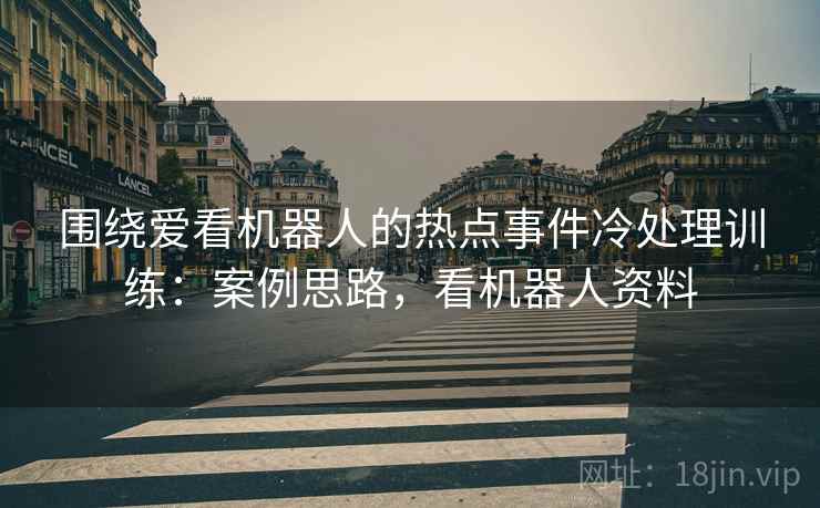 围绕爱看机器人的热点事件冷处理训练:案例思路,看机器人资料 围绕爱看机器人的热点事件冷处理训练:案例思路,看机器人资料