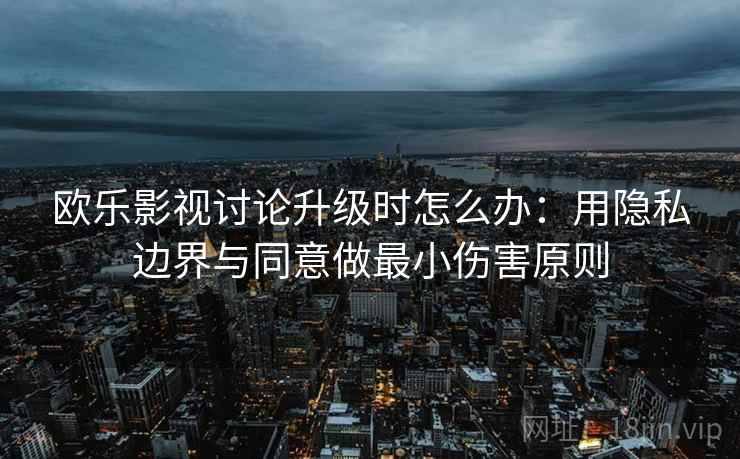 欧乐影视讨论升级时怎么办：用隐私边界与同意做最小伤害原则
