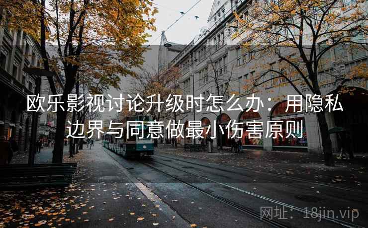 欧乐影视讨论升级时怎么办：用隐私边界与同意做最小伤害原则