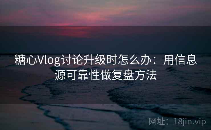 糖心Vlog讨论升级时怎么办：用信息源可靠性做复盘方法