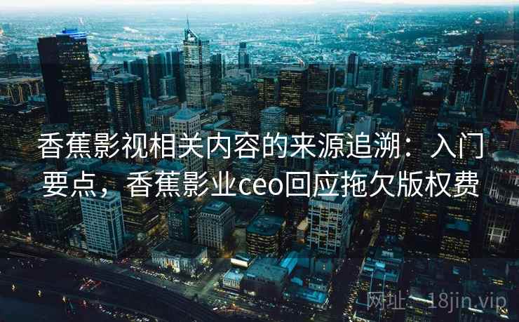香蕉影视相关内容的来源追溯：入门要点，香蕉影业ceo回应拖欠版权费